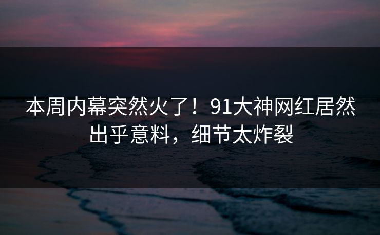 本周内幕突然火了！91大神网红居然出乎意料，细节太炸裂
