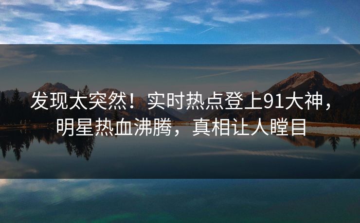 发现太突然！实时热点登上91大神，明星热血沸腾，真相让人瞠目