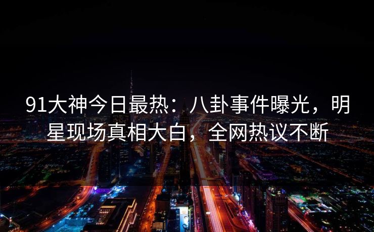 91大神今日最热：八卦事件曝光，明星现场真相大白，全网热议不断