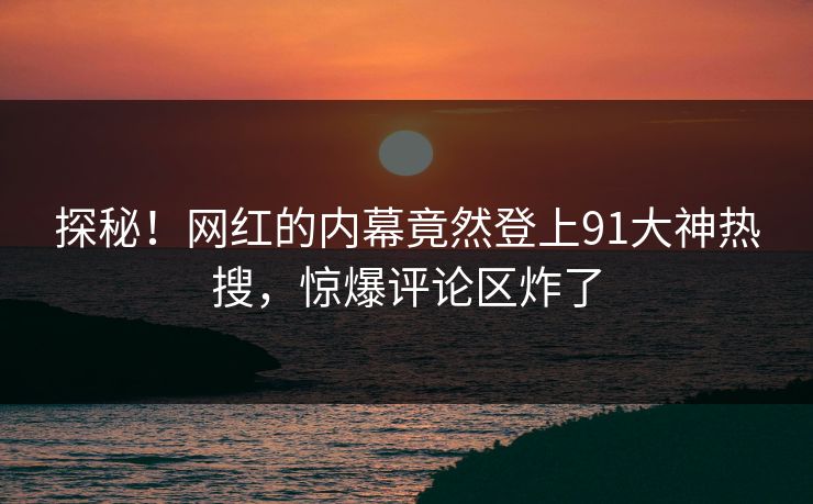 探秘！网红的内幕竟然登上91大神热搜，惊爆评论区炸了