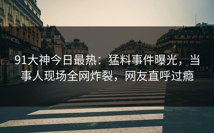 91大神今日最热：猛料事件曝光，当事人现场全网炸裂，网友直呼过瘾