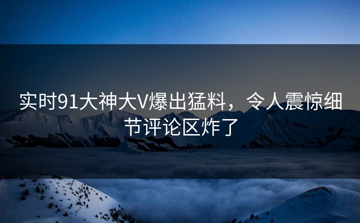 实时91大神大V爆出猛料，令人震惊细节评论区炸了