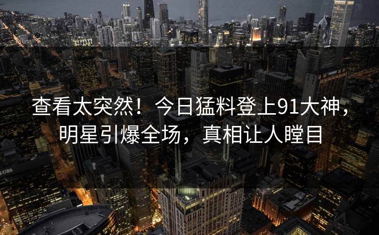 查看太突然！今日猛料登上91大神，明星引爆全场，真相让人瞠目