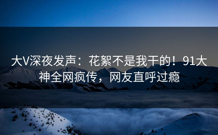 大V深夜发声：花絮不是我干的！91大神全网疯传，网友直呼过瘾