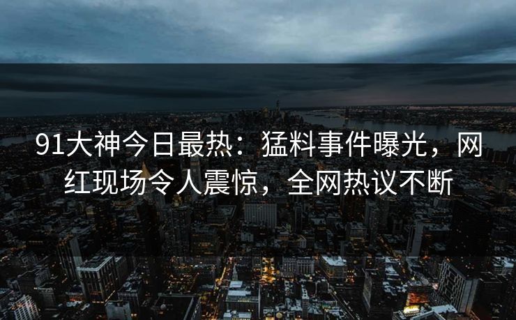 91大神今日最热：猛料事件曝光，网红现场令人震惊，全网热议不断