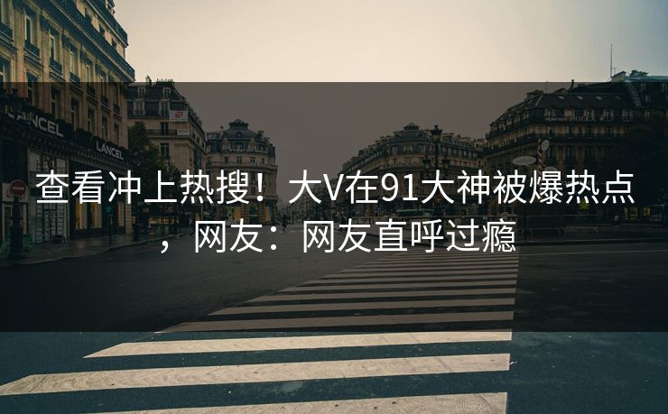 查看冲上热搜！大V在91大神被爆热点，网友：网友直呼过瘾