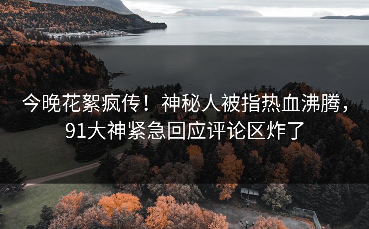 今晚花絮疯传！神秘人被指热血沸腾，91大神紧急回应评论区炸了
