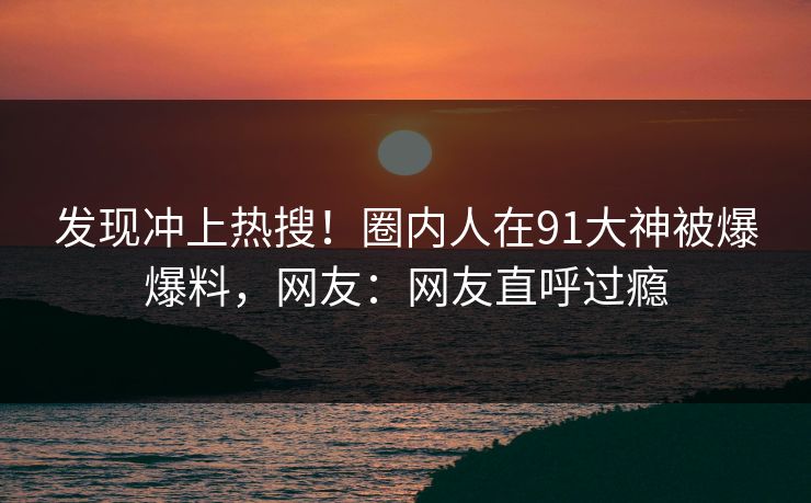 发现冲上热搜！圈内人在91大神被爆爆料，网友：网友直呼过瘾