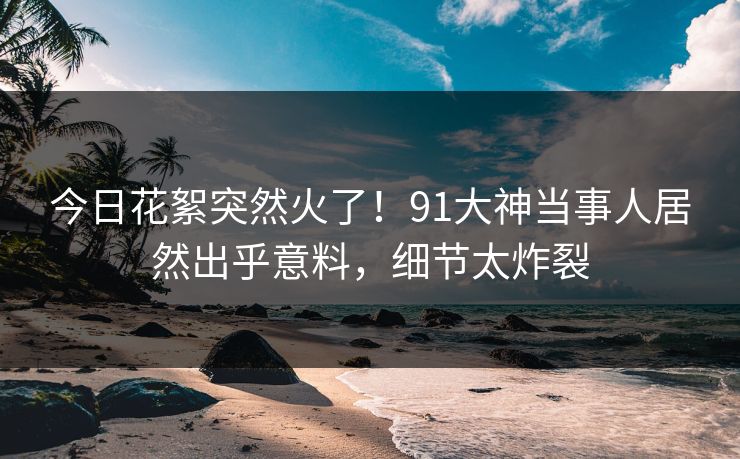 今日花絮突然火了！91大神当事人居然出乎意料，细节太炸裂
