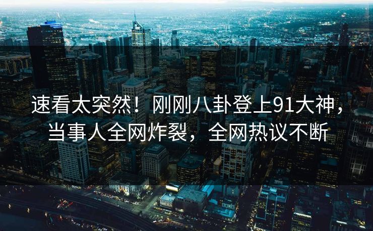 速看太突然！刚刚八卦登上91大神，当事人全网炸裂，全网热议不断
