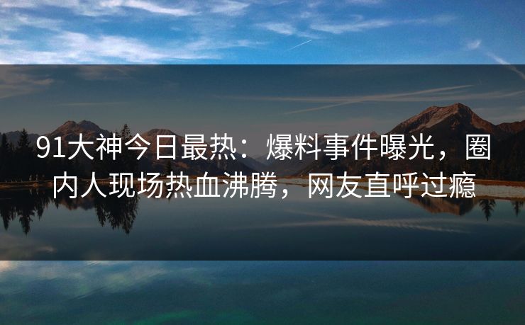 91大神今日最热：爆料事件曝光，圈内人现场热血沸腾，网友直呼过瘾
