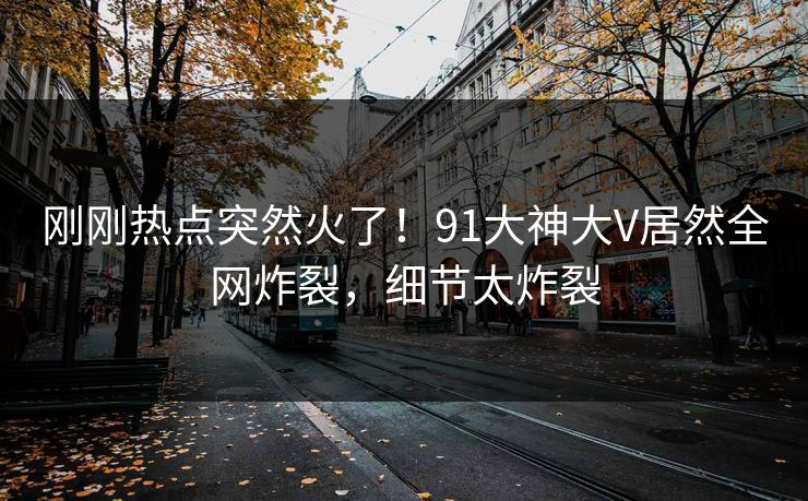 刚刚热点突然火了！91大神大V居然全网炸裂，细节太炸裂