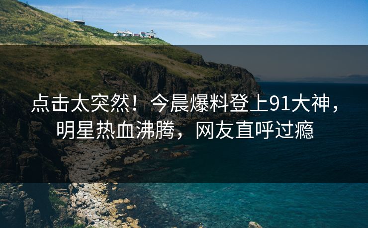 点击太突然！今晨爆料登上91大神，明星热血沸腾，网友直呼过瘾