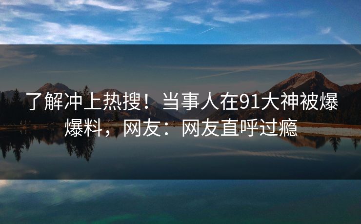 了解冲上热搜！当事人在91大神被爆爆料，网友：网友直呼过瘾