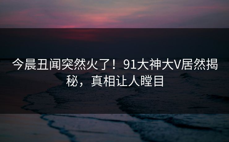 今晨丑闻突然火了！91大神大V居然揭秘，真相让人瞠目