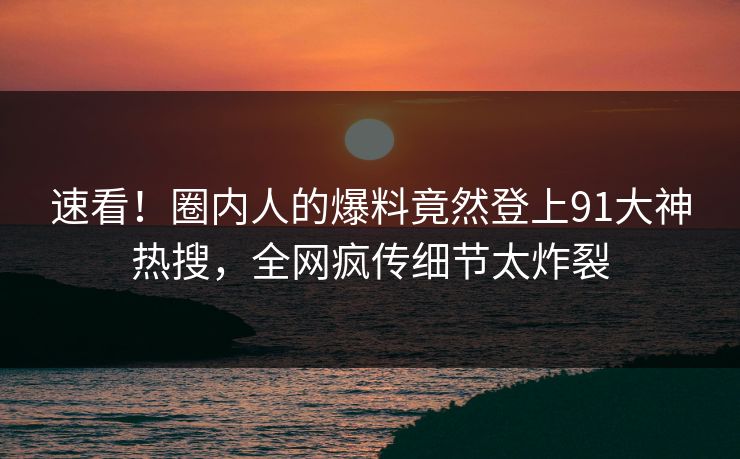 速看！圈内人的爆料竟然登上91大神热搜，全网疯传细节太炸裂