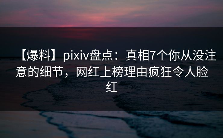 【爆料】pixiv盘点：真相7个你从没注意的细节，网红上榜理由疯狂令人脸红