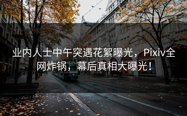 业内人士中午突遇花絮曝光，Pixiv全网炸锅，幕后真相大曝光！