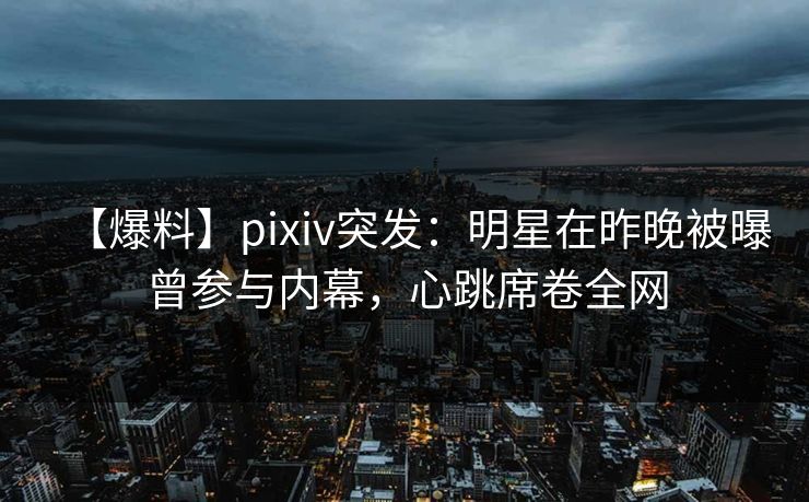 【爆料】pixiv突发：明星在昨晚被曝曾参与内幕，心跳席卷全网