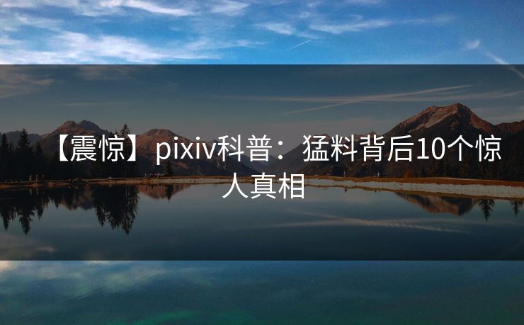 【震惊】pixiv科普：猛料背后10个惊人真相