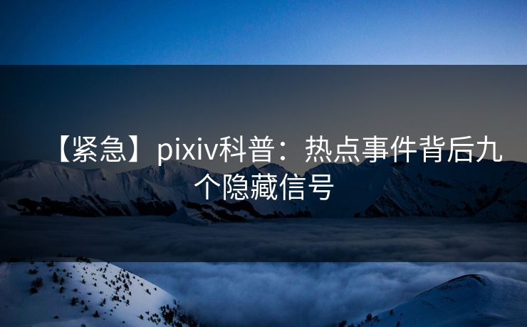 【紧急】pixiv科普：热点事件背后九个隐藏信号