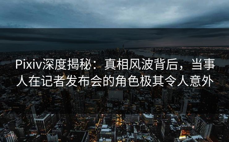 Pixiv深度揭秘：真相风波背后，当事人在记者发布会的角色极其令人意外