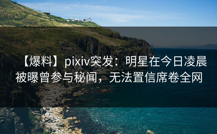 【爆料】pixiv突发：明星在今日凌晨被曝曾参与秘闻，无法置信席卷全网