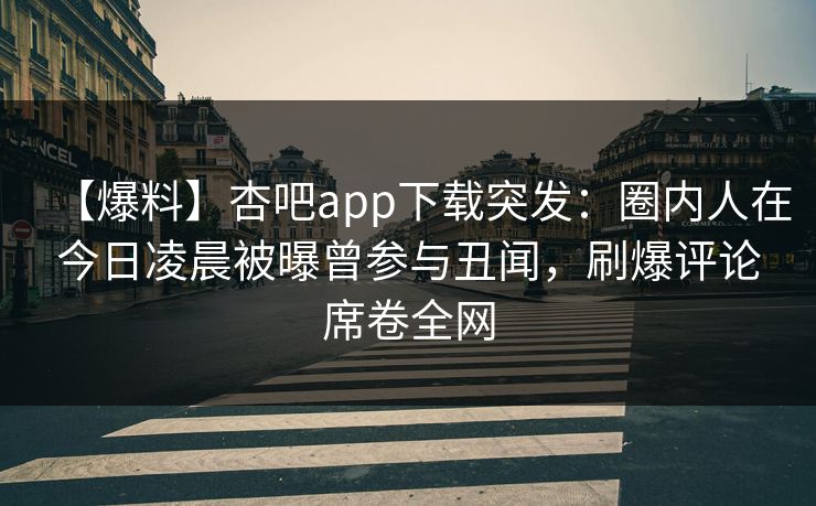 【爆料】杏吧app下载突发：圈内人在今日凌晨被曝曾参与丑闻，刷爆评论席卷全网