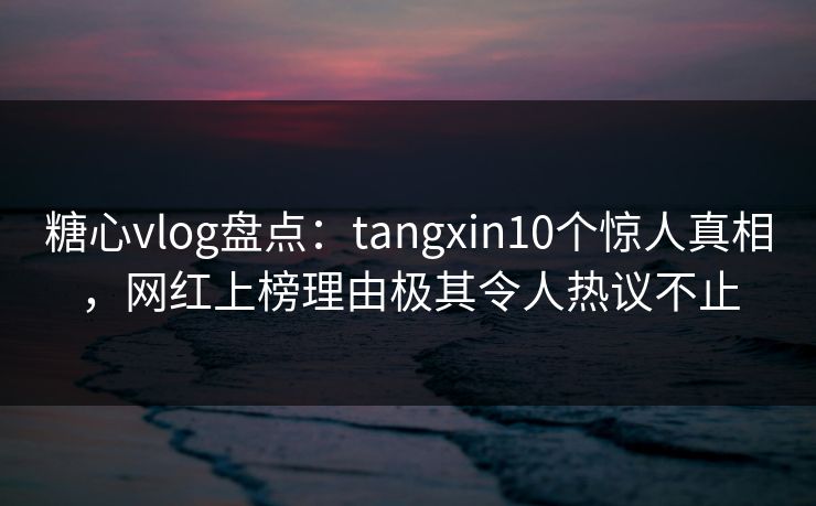 糖心vlog盘点：tangxin10个惊人真相，网红上榜理由极其令人热议不止