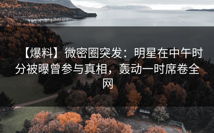 【爆料】微密圈突发：明星在中午时分被曝曾参与真相，轰动一时席卷全网
