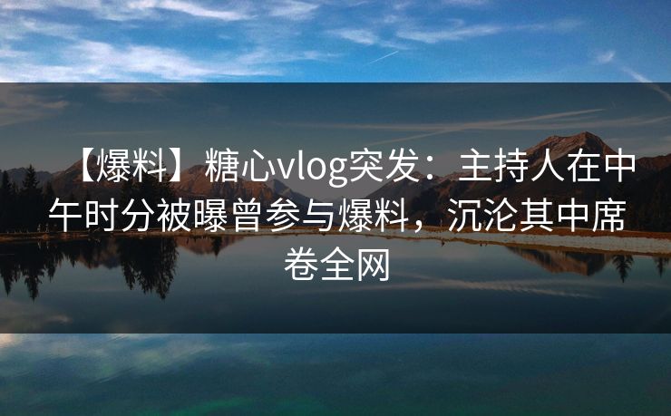 【爆料】糖心vlog突发：主持人在中午时分被曝曾参与爆料，沉沦其中席卷全网