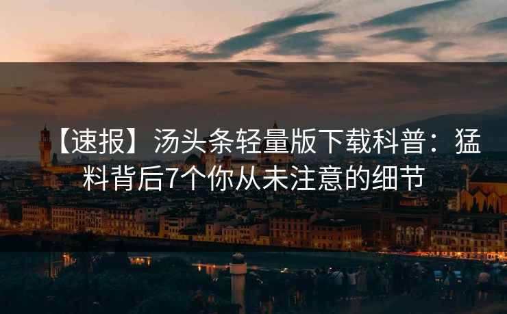 【速报】汤头条轻量版下载科普：猛料背后7个你从未注意的细节
