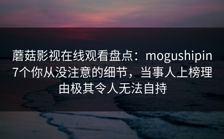 蘑菇影视在线观看盘点：mogushipin7个你从没注意的细节，当事人上榜理由极其令人无法自持