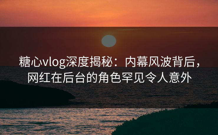 糖心vlog深度揭秘：内幕风波背后，网红在后台的角色罕见令人意外