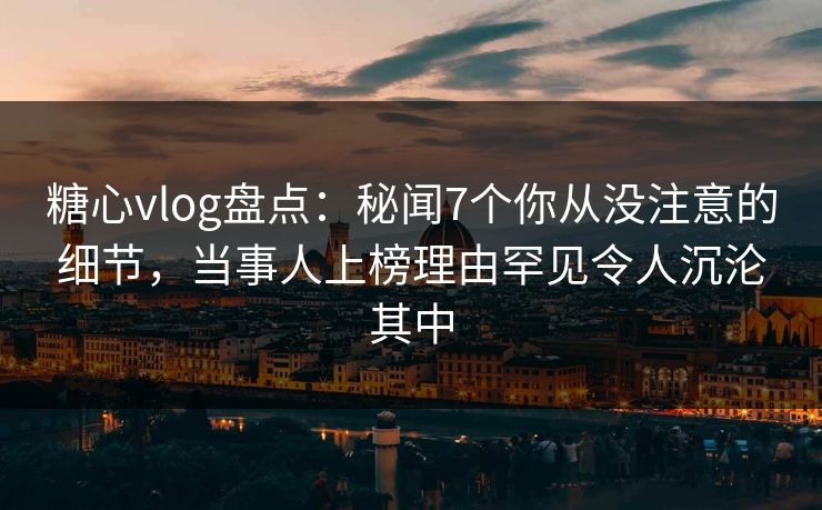 糖心vlog盘点：秘闻7个你从没注意的细节，当事人上榜理由罕见令人沉沦其中