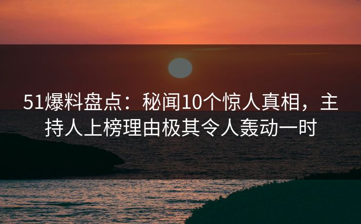 51爆料盘点：秘闻10个惊人真相，主持人上榜理由极其令人轰动一时