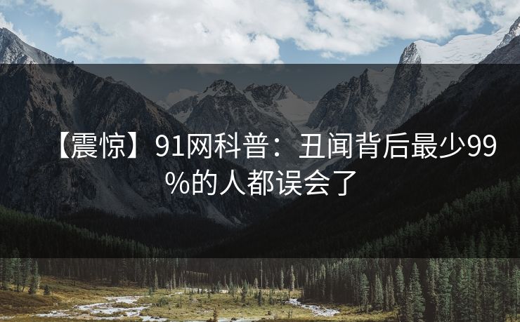 【震惊】91网科普：丑闻背后最少99%的人都误会了