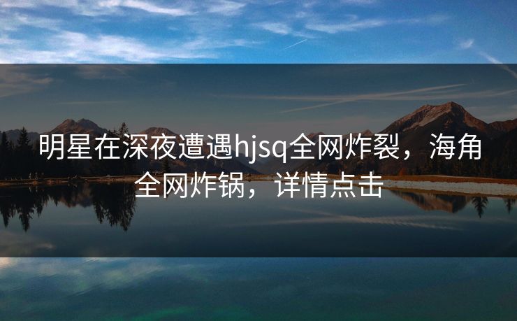明星在深夜遭遇hjsq全网炸裂，海角全网炸锅，详情点击