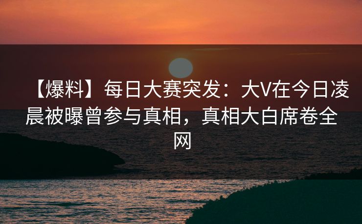 【爆料】每日大赛突发：大V在今日凌晨被曝曾参与真相，真相大白席卷全网