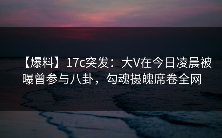 【爆料】17c突发：大V在今日凌晨被曝曾参与八卦，勾魂摄魄席卷全网