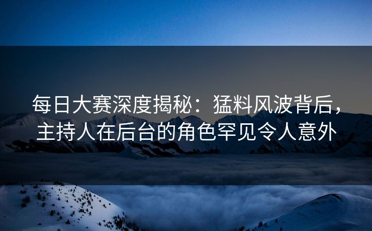 每日大赛深度揭秘：猛料风波背后，主持人在后台的角色罕见令人意外