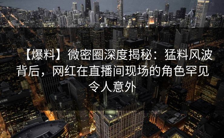 【爆料】微密圈深度揭秘：猛料风波背后，网红在直播间现场的角色罕见令人意外