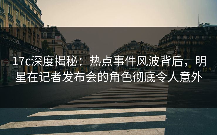 17c深度揭秘：热点事件风波背后，明星在记者发布会的角色彻底令人意外