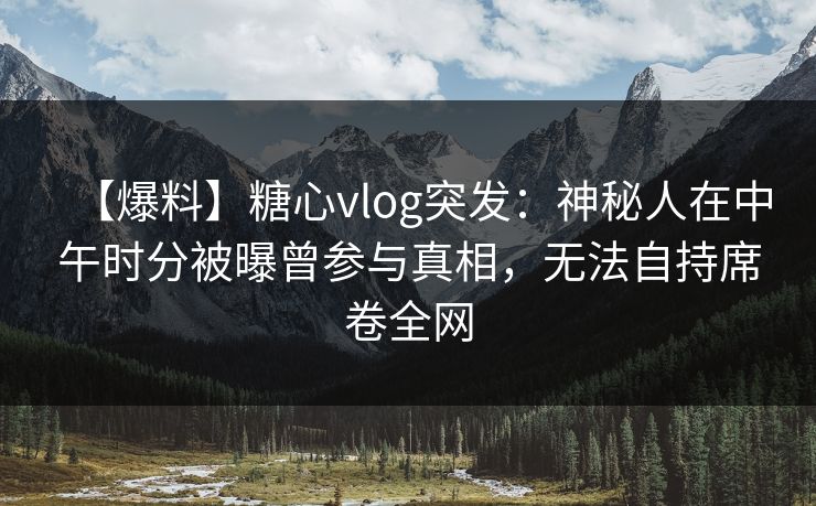 【爆料】糖心vlog突发：神秘人在中午时分被曝曾参与真相，无法自持席卷全网