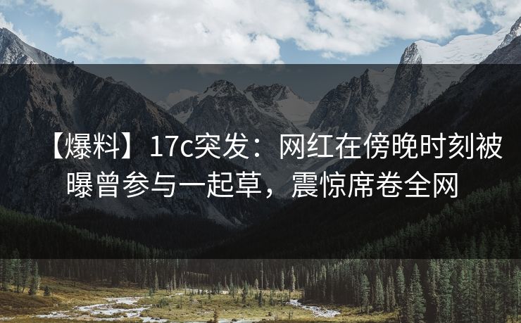 【爆料】17c突发：网红在傍晚时刻被曝曾参与一起草，震惊席卷全网