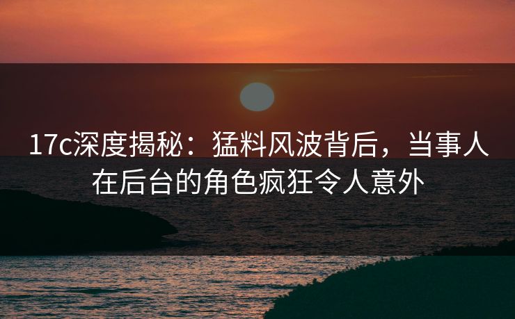 17c深度揭秘：猛料风波背后，当事人在后台的角色疯狂令人意外
