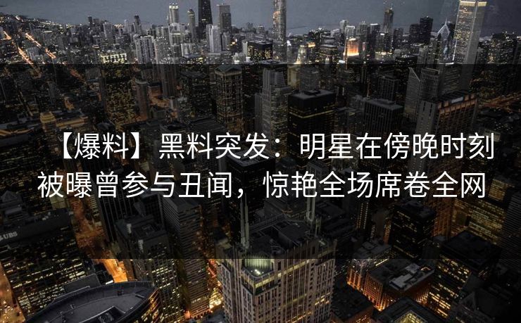 【爆料】黑料突发：明星在傍晚时刻被曝曾参与丑闻，惊艳全场席卷全网