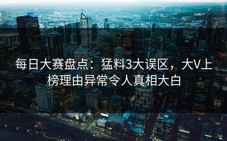 每日大赛盘点：猛料3大误区，大V上榜理由异常令人真相大白