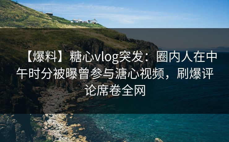 【爆料】糖心vlog突发：圈内人在中午时分被曝曾参与溏心视频，刷爆评论席卷全网
