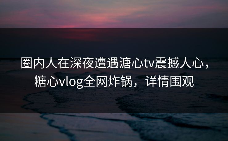 圈内人在深夜遭遇溏心tv震撼人心，糖心vlog全网炸锅，详情围观